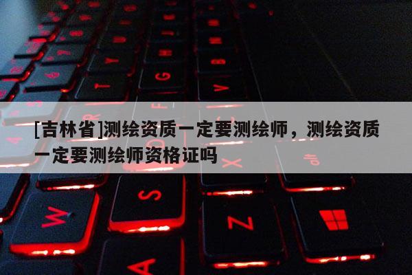 [吉林省]测绘资质一定要测绘师，测绘资质一定要测绘师资格证吗