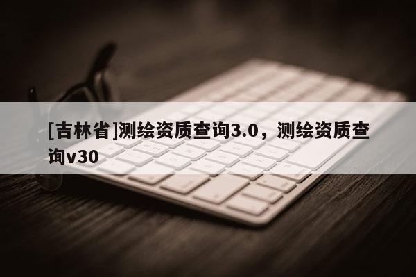 [吉林省]测绘资质查询3.0，测绘资质查询v30