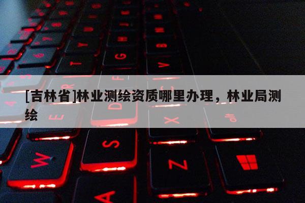 [吉林省]林业测绘资质哪里办理，林业局测绘