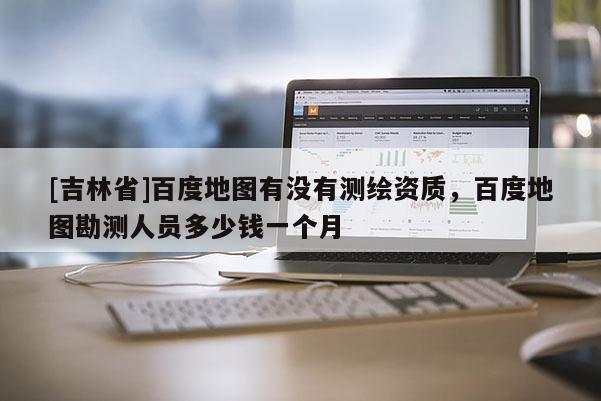 [吉林省]百度地图有没有测绘资质，百度地图勘测人员多少钱一个月