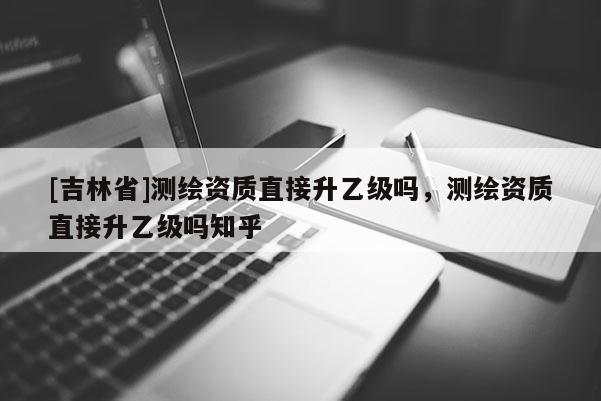[吉林省]测绘资质直接升乙级吗，测绘资质直接升乙级吗知乎