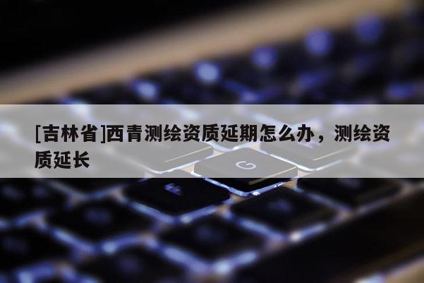[吉林省]西青测绘资质延期怎么办，测绘资质延长