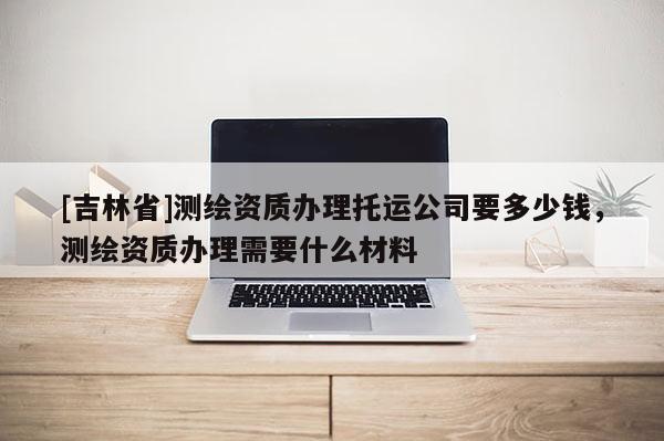 [吉林省]测绘资质办理托运公司要多少钱，测绘资质办理需要什么材料
