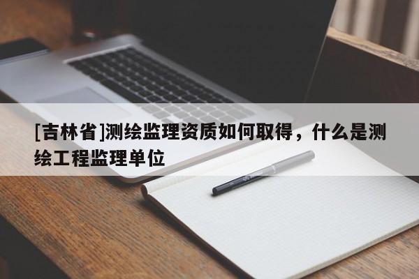 [吉林省]测绘监理资质如何取得，什么是测绘工程监理单位