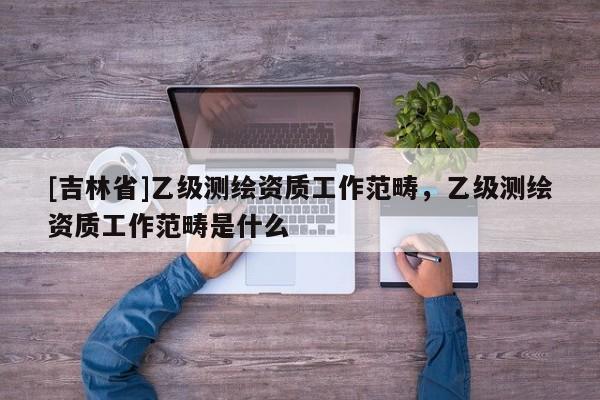 [吉林省]乙级测绘资质工作范畴，乙级测绘资质工作范畴是什么