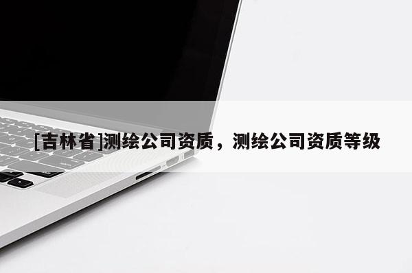 [吉林省]测绘公司资质，测绘公司资质等级