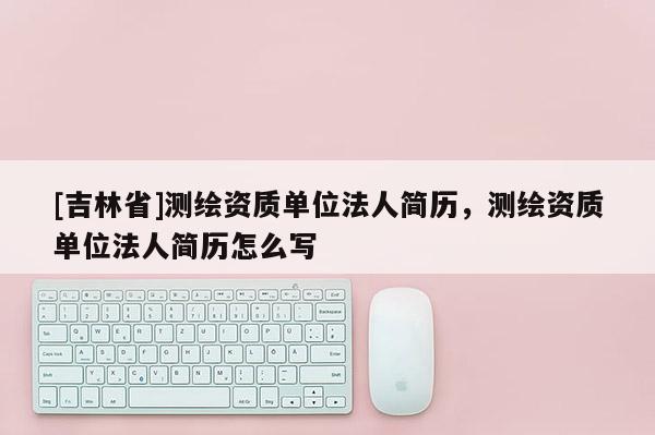 [吉林省]测绘资质单位法人简历，测绘资质单位法人简历怎么写