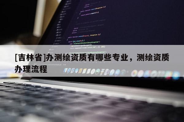 [吉林省]办测绘资质有哪些专业，测绘资质办理流程