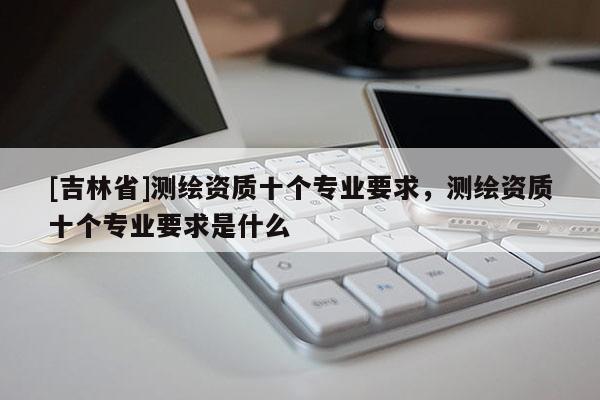 [吉林省]测绘资质十个专业要求，测绘资质十个专业要求是什么