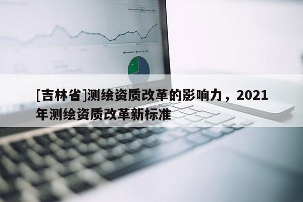 [吉林省]测绘资质改革的影响力，2021年测绘资质改革新标准