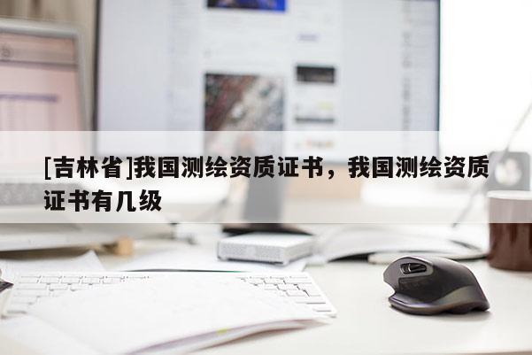 [吉林省]我国测绘资质证书，我国测绘资质证书有几级