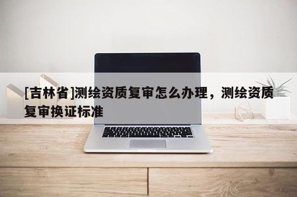 [吉林省]测绘资质复审怎么办理，测绘资质复审换证标准