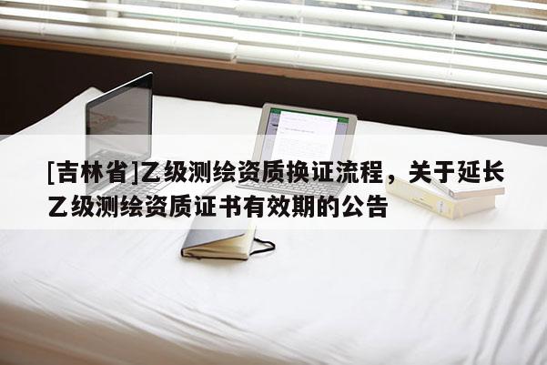 [吉林省]乙级测绘资质换证流程，关于延长乙级测绘资质证书有效期的公告