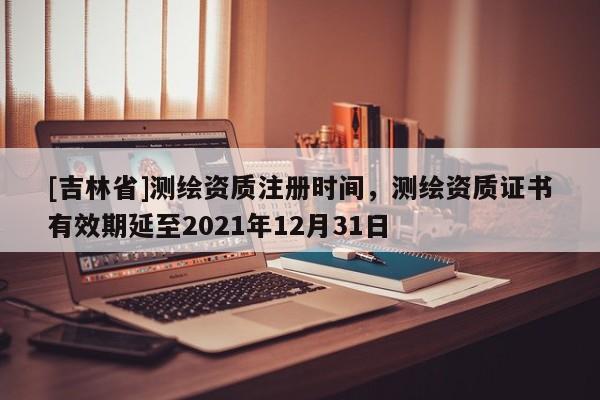 [吉林省]测绘资质注册时间，测绘资质证书有效期延至2021年12月31日