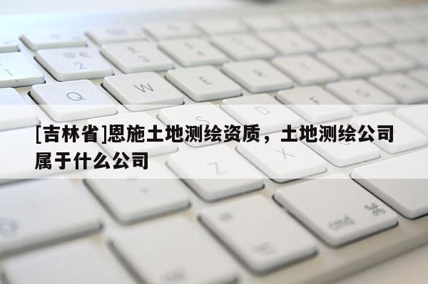 [吉林省]恩施土地测绘资质，土地测绘公司属于什么公司