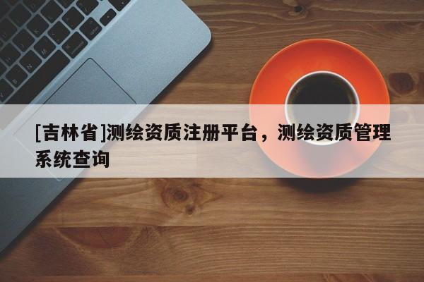 [吉林省]测绘资质注册平台，测绘资质管理系统查询