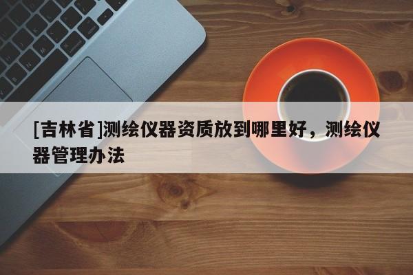 [吉林省]测绘仪器资质放到哪里好，测绘仪器管理办法