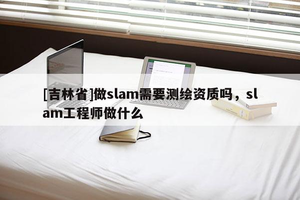 [吉林省]做slam需要测绘资质吗，slam工程师做什么