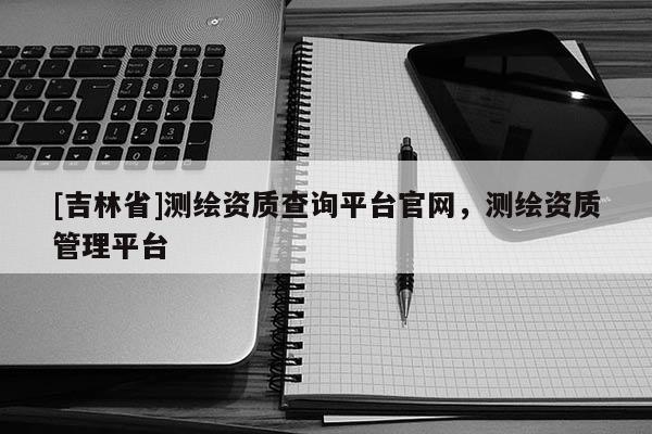[吉林省]测绘资质查询平台官网，测绘资质管理平台