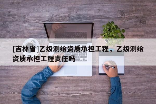 [吉林省]乙级测绘资质承担工程，乙级测绘资质承担工程责任吗