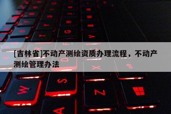 [吉林省]不动产测绘资质办理流程，不动产测绘管理办法