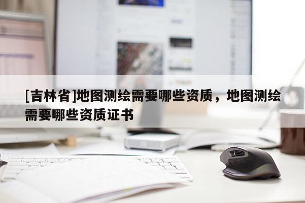 [吉林省]地图测绘需要哪些资质，地图测绘需要哪些资质证书