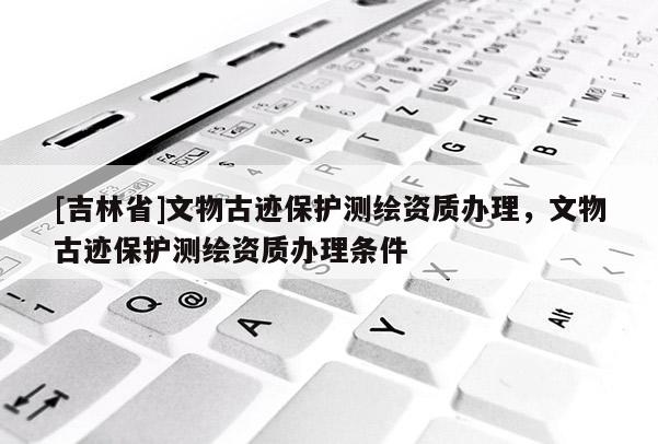 [吉林省]文物古迹保护测绘资质办理，文物古迹保护测绘资质办理条件