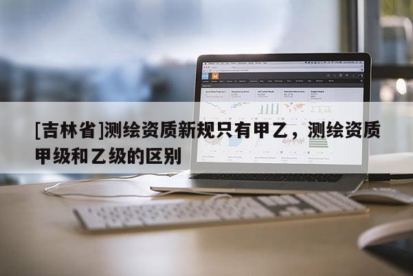 [吉林省]测绘资质新规只有甲乙，测绘资质甲级和乙级的区别