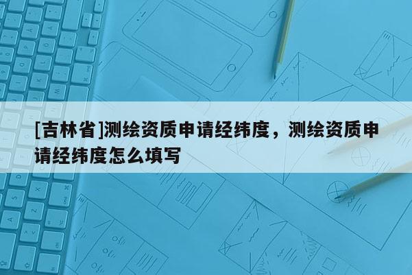 [吉林省]测绘资质申请经纬度，测绘资质申请经纬度怎么填写