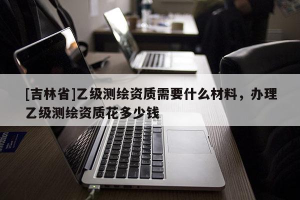 [吉林省]乙级测绘资质需要什么材料，办理乙级测绘资质花多少钱