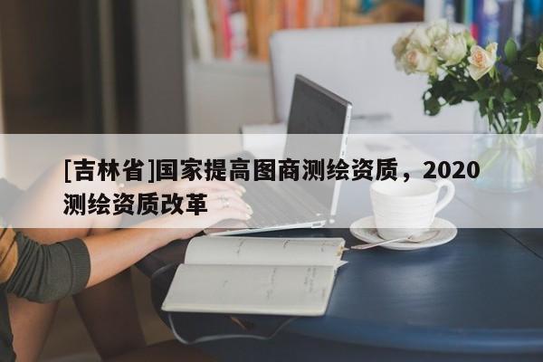 [吉林省]国家提高图商测绘资质，2020测绘资质改革