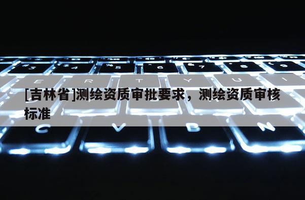 [吉林省]测绘资质审批要求，测绘资质审核标准
