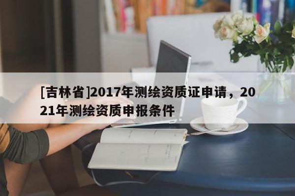 [吉林省]2017年测绘资质证申请，2021年测绘资质申报条件