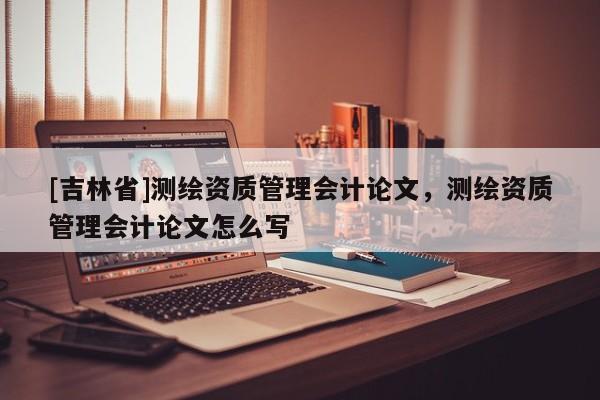 [吉林省]测绘资质管理会计论文，测绘资质管理会计论文怎么写