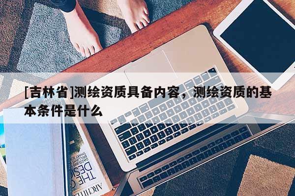 [吉林省]测绘资质具备内容，测绘资质的基本条件是什么