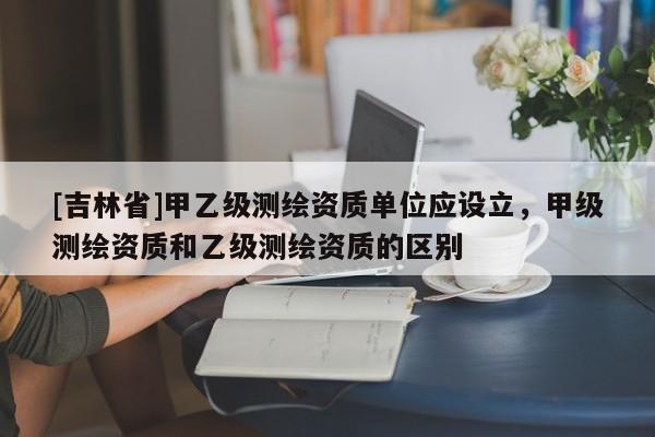 [吉林省]甲乙级测绘资质单位应设立，甲级测绘资质和乙级测绘资质的区别
