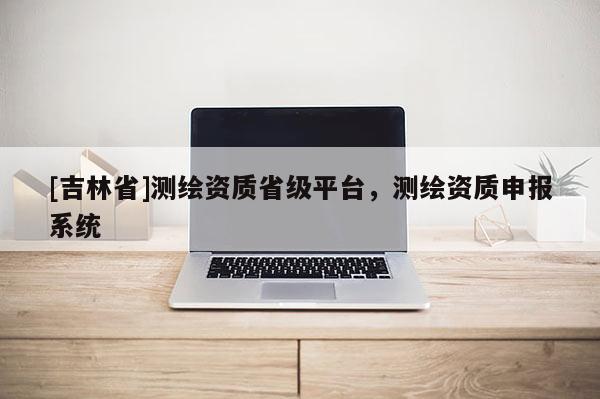 [吉林省]测绘资质省级平台，测绘资质申报系统