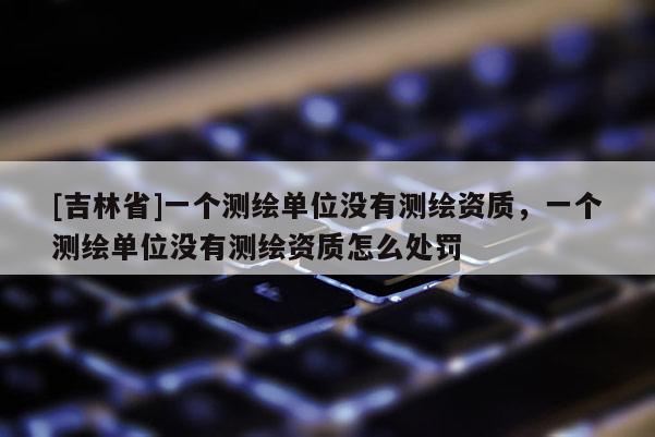 [吉林省]一个测绘单位没有测绘资质，一个测绘单位没有测绘资质怎么处罚