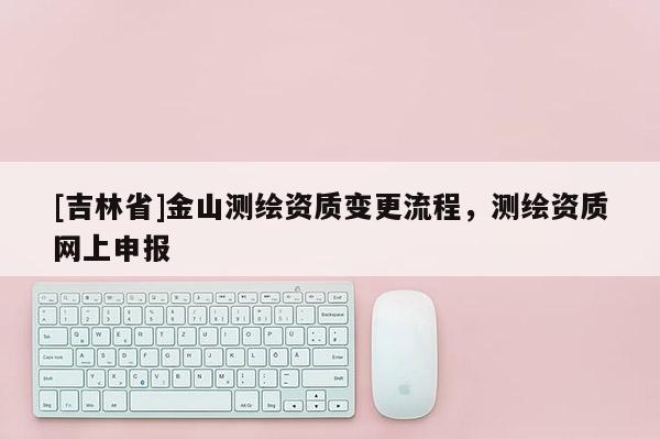 [吉林省]金山测绘资质变更流程，测绘资质网上申报