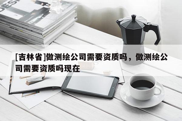 [吉林省]做测绘公司需要资质吗，做测绘公司需要资质吗现在