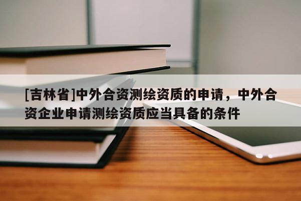 [吉林省]中外合资测绘资质的申请，中外合资企业申请测绘资质应当具备的条件