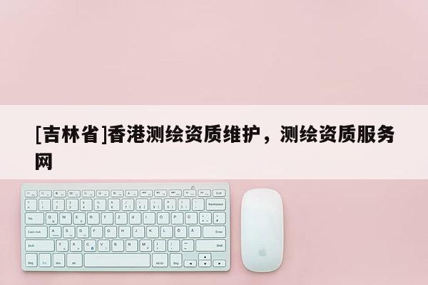 [吉林省]香港测绘资质维护，测绘资质服务网