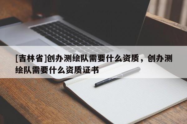 [吉林省]创办测绘队需要什么资质，创办测绘队需要什么资质证书