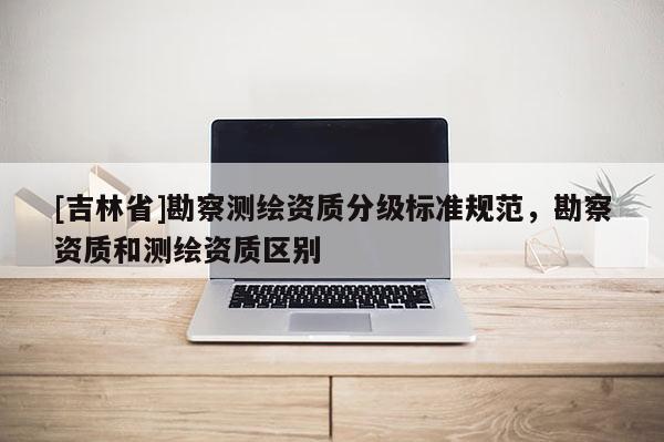 [吉林省]勘察测绘资质分级标准规范，勘察资质和测绘资质区别