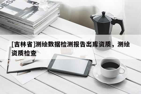 [吉林省]测绘数据检测报告出库资质，测绘资质检查
