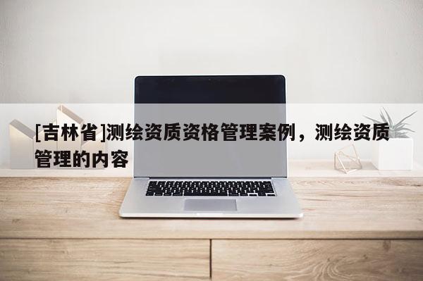 [吉林省]测绘资质资格管理案例，测绘资质管理的内容