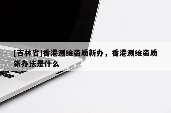 [吉林省]香港测绘资质新办，香港测绘资质新办法是什么