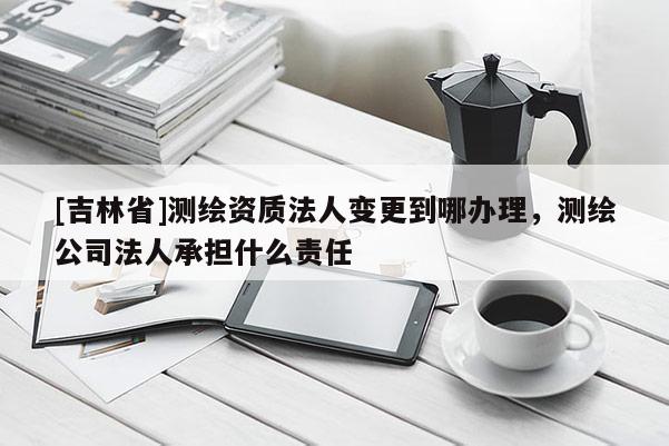 [吉林省]测绘资质法人变更到哪办理，测绘公司法人承担什么责任