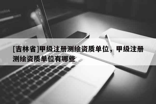 [吉林省]甲级注册测绘资质单位，甲级注册测绘资质单位有哪些