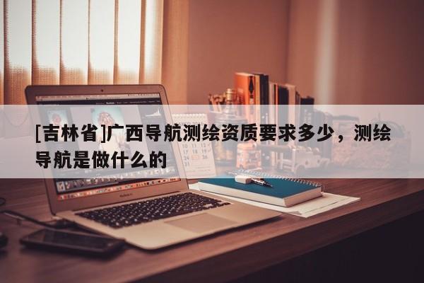 [吉林省]广西导航测绘资质要求多少，测绘导航是做什么的